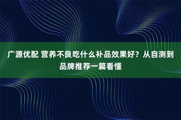 广源优配 营养不良吃什么补品效果好？从自测到品牌推荐一篇看懂