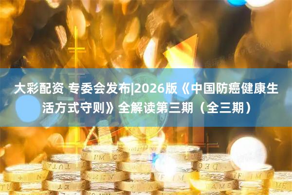 大彩配资 专委会发布|2026版《中国防癌健康生活方式守则》全解读第三期（全三期）