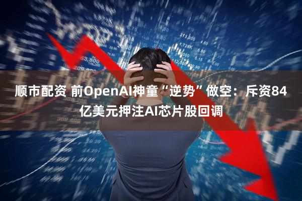 顺市配资 前OpenAI神童“逆势”做空：斥资84亿美元押注AI芯片股回调
