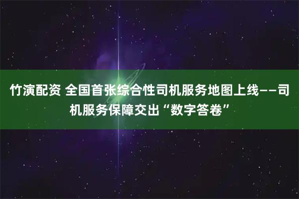 竹演配资 全国首张综合性司机服务地图上线——司机服务保障交出“数字答卷”