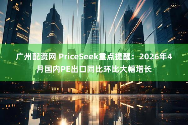 广州配资网 PriceSeek重点提醒：2026年4月国内PE出口同比环比大幅增长