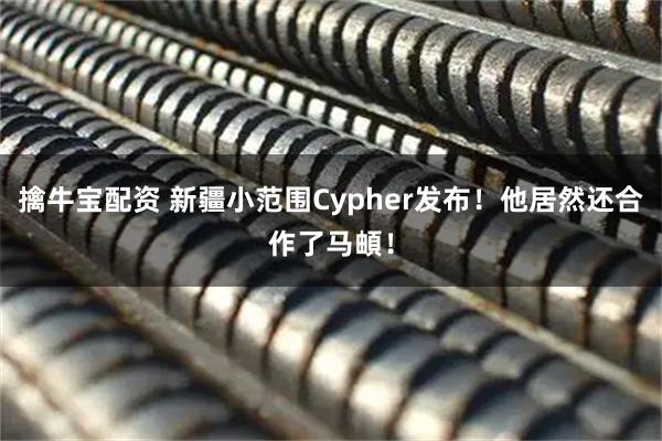 擒牛宝配资 新疆小范围Cypher发布！他居然还合作了马頔！