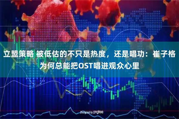 立盟策略 被低估的不只是热度，还是唱功：崔子格为何总能把OST唱进观众心里