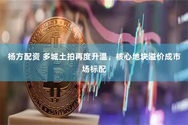 杨方配资 多城土拍再度升温，核心地块溢价成市场标配