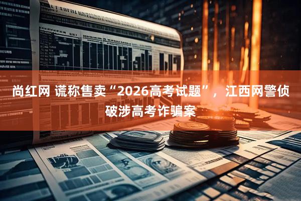 尚红网 谎称售卖“2026高考试题”，江西网警侦破涉高考诈骗案