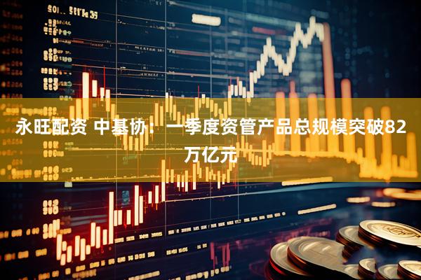 永旺配资 中基协：一季度资管产品总规模突破82万亿元