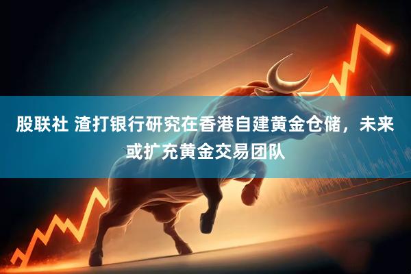 股联社 渣打银行研究在香港自建黄金仓储，未来或扩充黄金交易团队