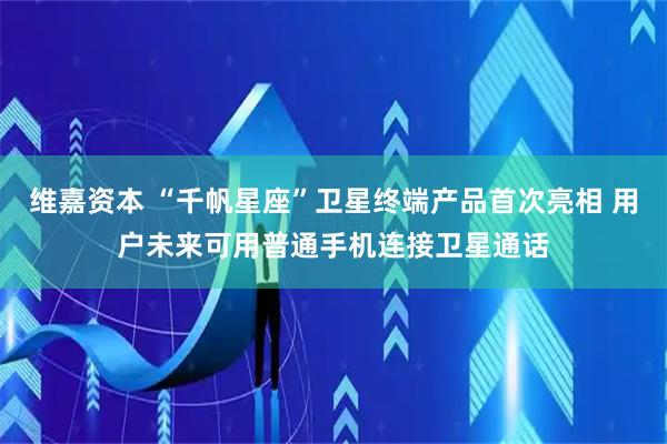 维嘉资本 “千帆星座”卫星终端产品首次亮相 用户未来可用普通手机连接卫星通话