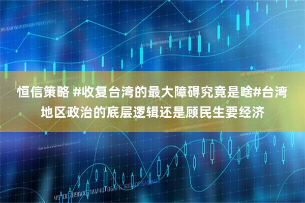 恒信策略 #收复台湾的最大障碍究竟是啥#台湾地区政治的底层逻辑还是顾民生要经济