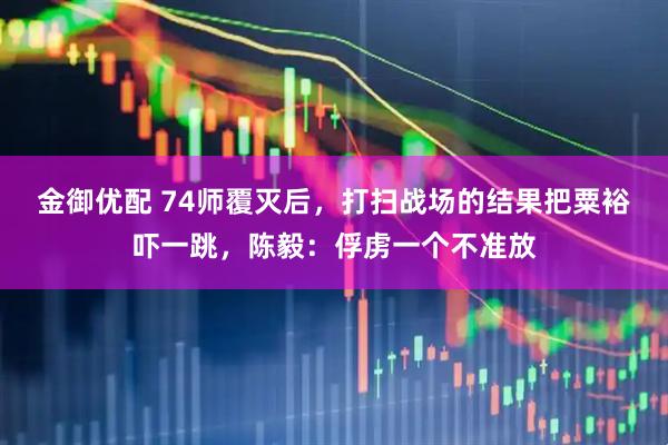 金御优配 74师覆灭后，打扫战场的结果把粟裕吓一跳，陈毅：俘虏一个不准放