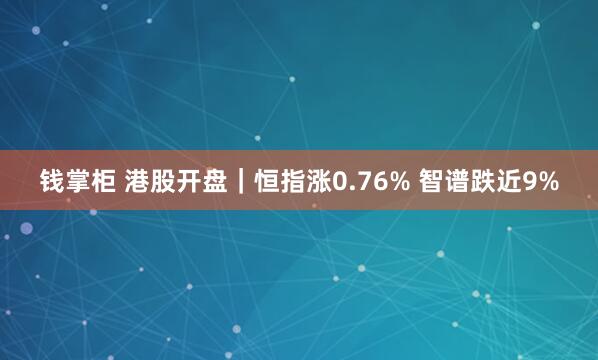 钱掌柜 港股开盘｜恒指涨0.76% 智谱跌近9%