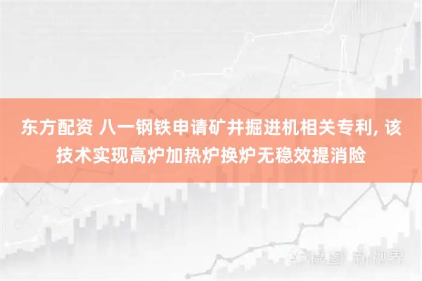东方配资 八一钢铁申请矿井掘进机相关专利, 该技术实现高炉加热炉换炉无稳效提消险