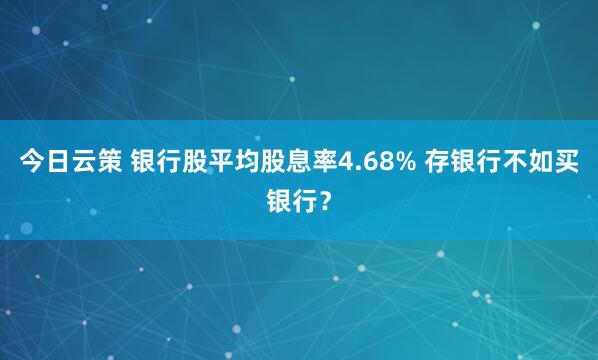今日云策 银行股平均股息率4.68% 存银行不如买银行？