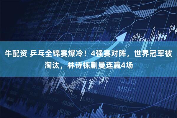 牛配资 乒乓全锦赛爆冷！4强赛对阵，世界冠军被淘汰，林诗栋蒯曼连赢4场