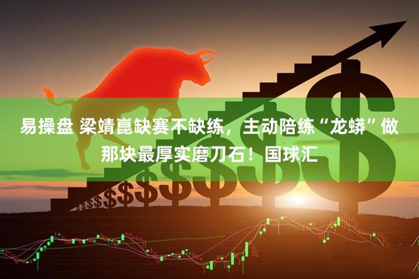 易操盘 梁靖崑缺赛不缺练，主动陪练“龙蟒”做那块最厚实磨刀石！国球汇