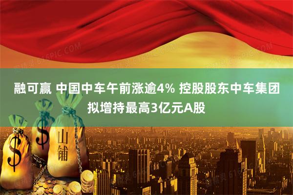 融可赢 中国中车午前涨逾4% 控股股东中车集团拟增持最高3亿元A股